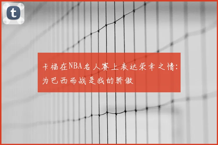 卡福在NBA名人赛上表达荣幸之情:为巴西而战是我的骄傲