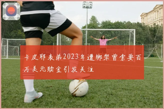 卡皮耶表弟2023年遭绑架曾索要百万美元赎金引发关注