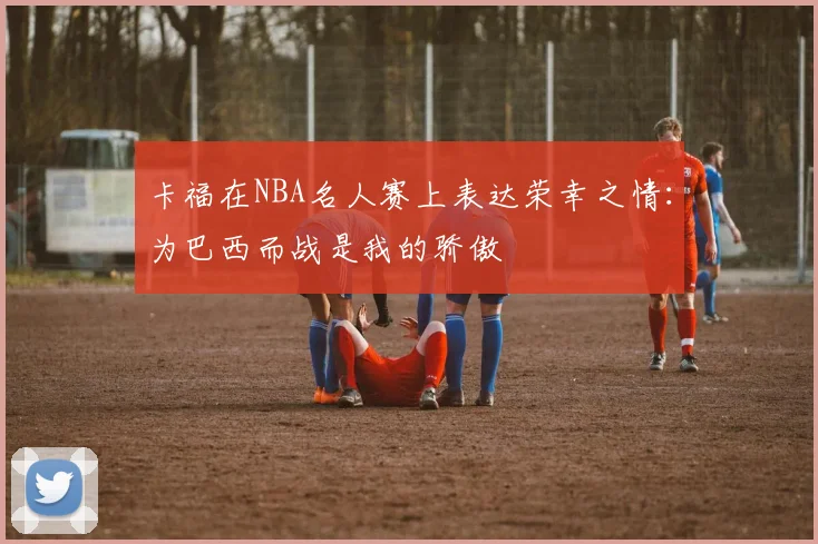 卡福在NBA名人赛上表达荣幸之情:为巴西而战是我的骄傲