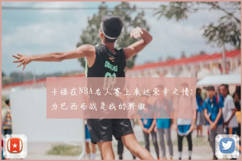 卡福在NBA名人赛上表达荣幸之情：为巴西而战是我的骄傲