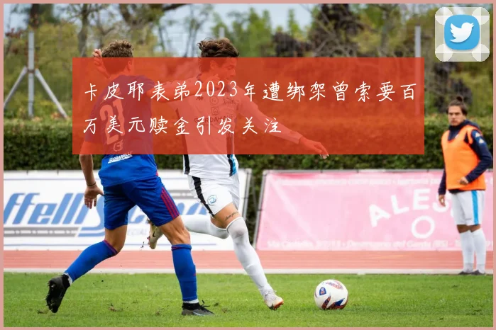 卡皮耶表弟2023年遭绑架曾索要百万美元赎金引发关注