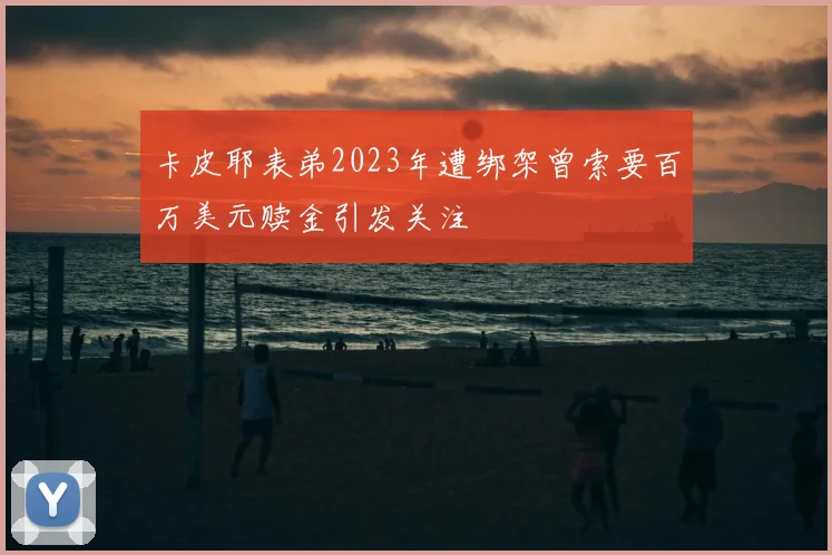 卡皮耶表弟2023年遭绑架曾索要百万美元赎金引发关注