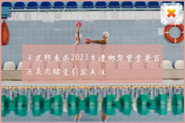 卡皮耶表弟2023年遭绑架曾索要百万美元赎金引发关注