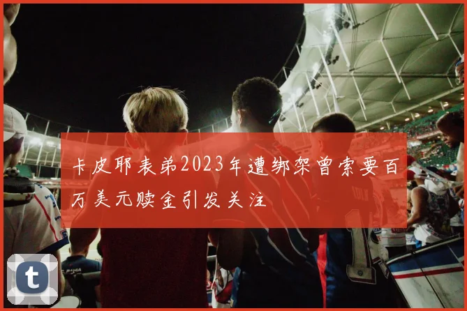 卡皮耶表弟2023年遭绑架曾索要百万美元赎金引发关注