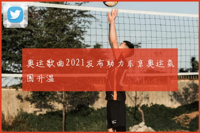 奥运歌曲2021发布助力东京奥运氛围升温