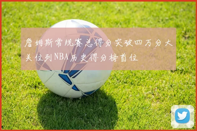 詹姆斯常规赛总得分突破四万分大关位列NBA历史得分榜首位