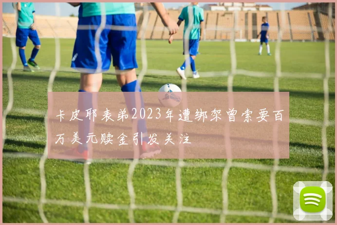 卡皮耶表弟2023年遭绑架曾索要百万美元赎金引发关注