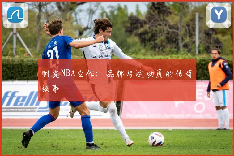 耐克NBA合作：品牌与运动员的传奇故事