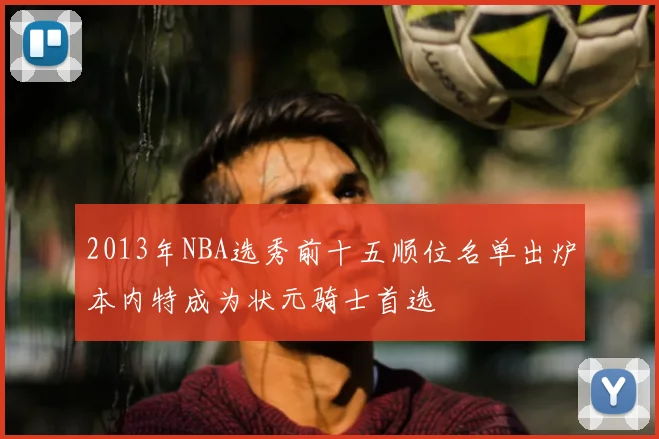 2013年NBA选秀前十五顺位名单出炉本内特成为状元骑士首选