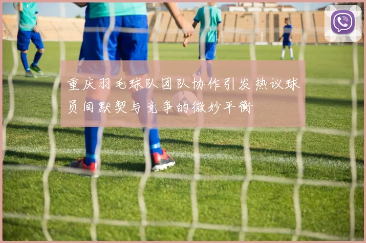 重庆羽毛球队团队协作引发热议球员间默契与竞争的微妙平衡