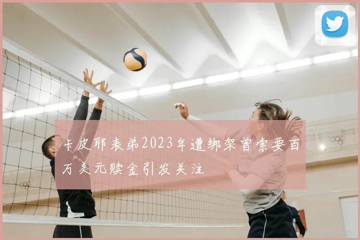 卡皮耶表弟2023年遭绑架曾索要百万美元赎金引发关注