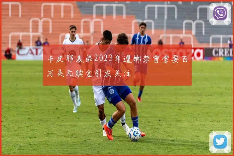 卡皮耶表弟2023年遭绑架曾索要百万美元赎金引发关注
