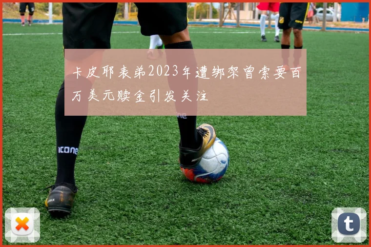 卡皮耶表弟2023年遭绑架曾索要百万美元赎金引发关注