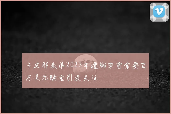 卡皮耶表弟2023年遭绑架曾索要百万美元赎金引发关注