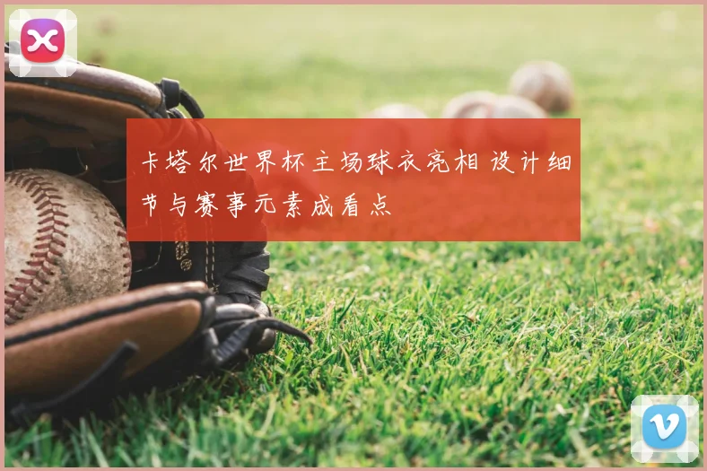 卡塔尔世界杯主场球衣亮相 设计细节与赛事元素成看点