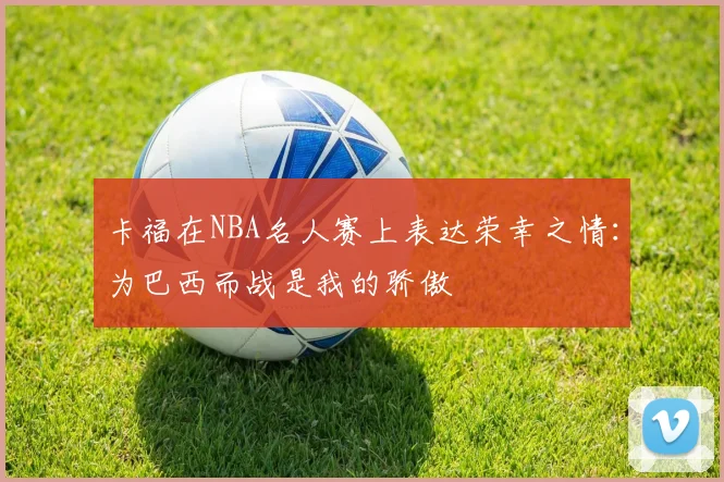 卡福在NBA名人赛上表达荣幸之情:为巴西而战是我的骄傲