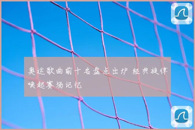 奥运歌曲前十名盘点出炉 经典旋律唤起赛场记忆