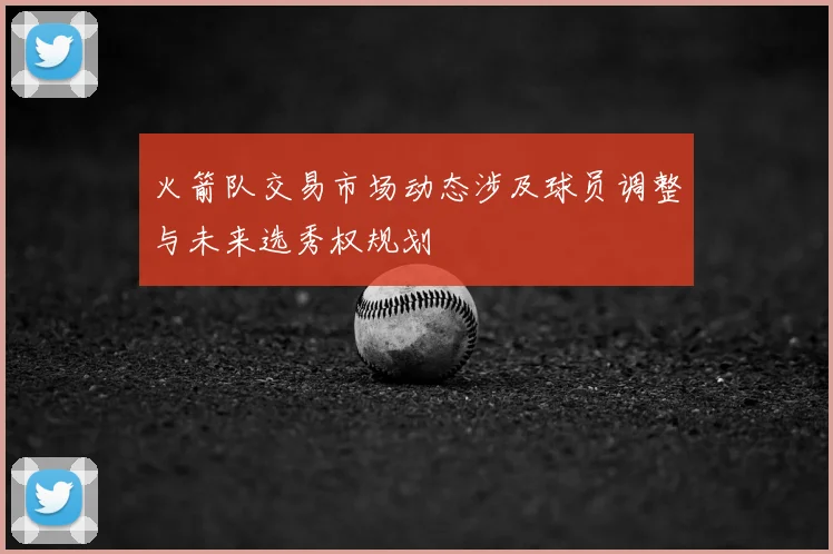 火箭队交易市场动态涉及球员调整与未来选秀权规划