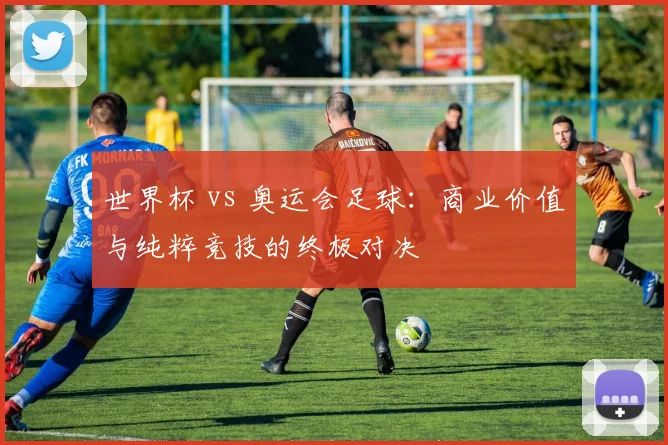 世界杯 vs 奥运会足球：商业价值与纯粹竞技的终极对决