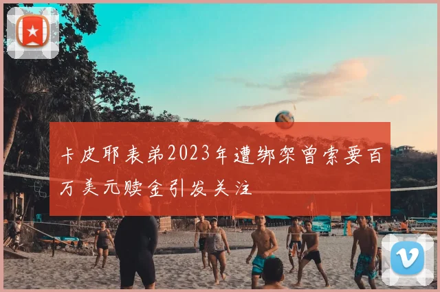 卡皮耶表弟2023年遭绑架曾索要百万美元赎金引发关注