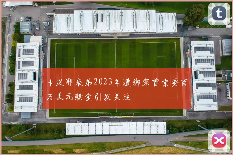 卡皮耶表弟2023年遭绑架曾索要百万美元赎金引发关注