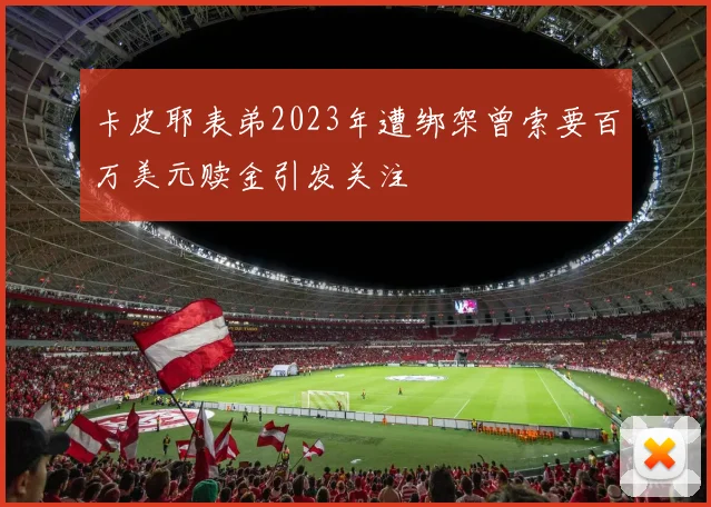 卡皮耶表弟2023年遭绑架曾索要百万美元赎金引发关注
