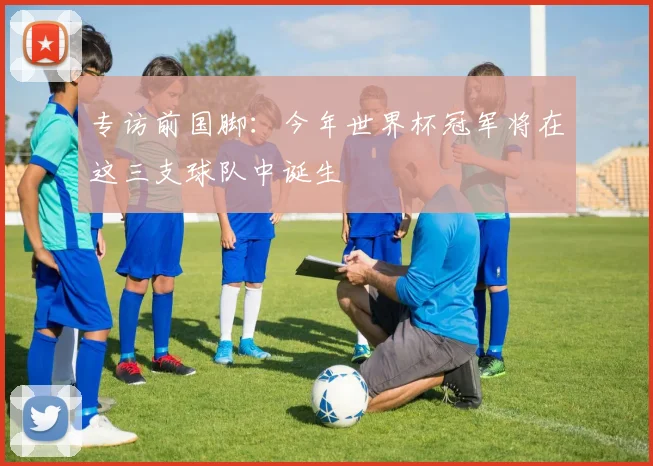 专访前国脚：今年世界杯冠军将在这三支球队中诞生