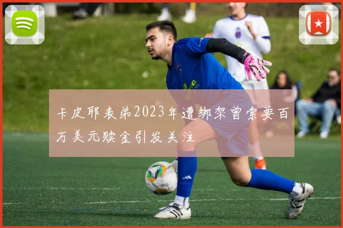 卡皮耶表弟2023年遭绑架曾索要百万美元赎金引发关注