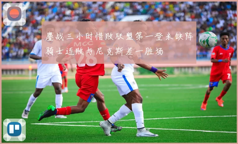 鏖战三小时惜败联盟第一登米缺阵骑士连败与尼克斯差一胜场