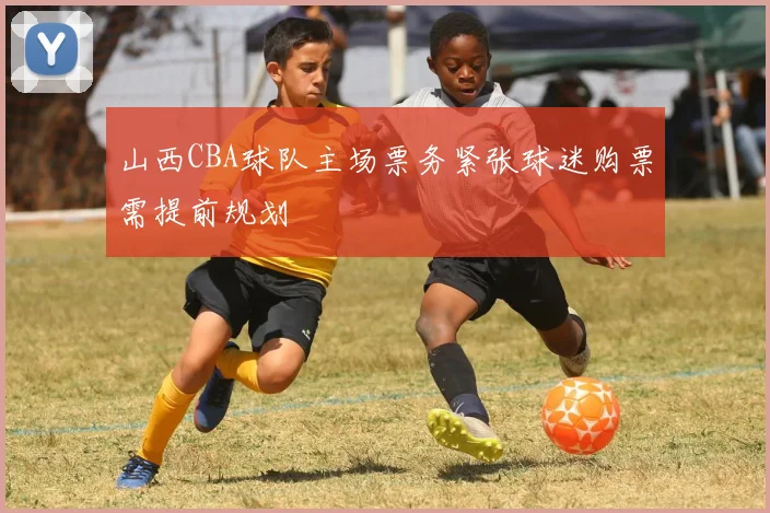 山西CBA球队主场票务紧张球迷购票需提前规划