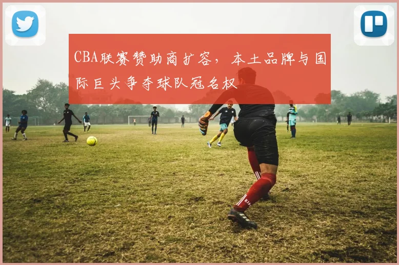 CBA联赛赞助商扩容，本土品牌与国际巨头争夺球队冠名权
