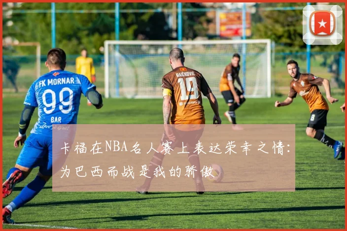 卡福在NBA名人赛上表达荣幸之情:为巴西而战是我的骄傲