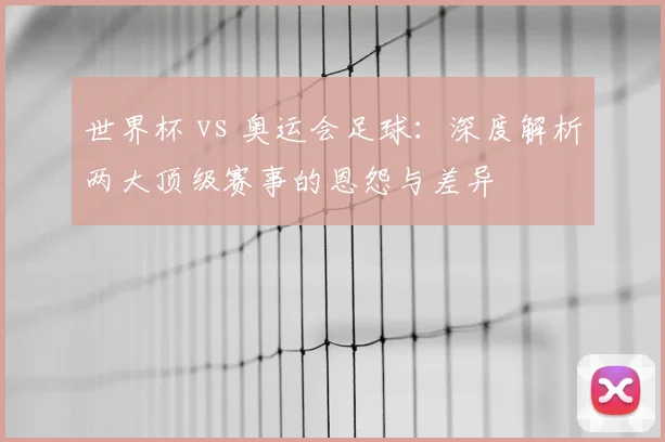 世界杯 vs 奥运会足球:深度解析两大顶级赛事的恩怨与差异