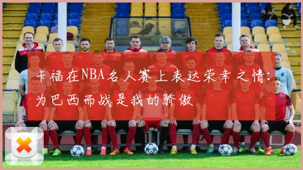卡福在NBA名人赛上表达荣幸之情:为巴西而战是我的骄傲