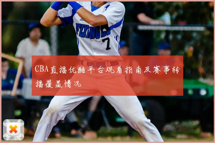 CBA直播优酷平台观看指南及赛事转播覆盖情况