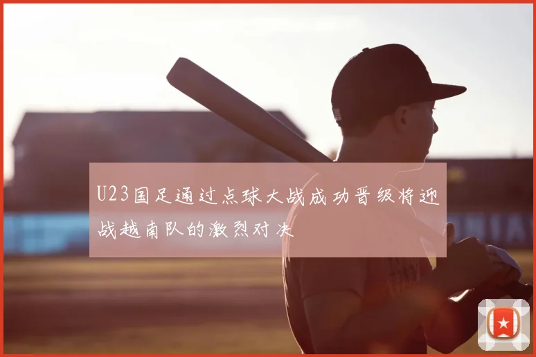 U23国足通过点球大战成功晋级将迎战越南队的激烈对决