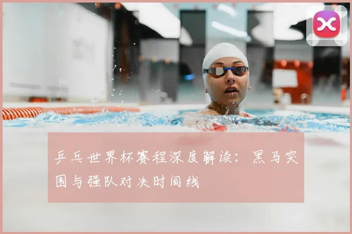 乒乓世界杯赛程深度解读：黑马突围与强队对决时间线
