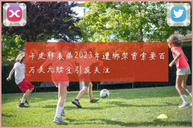 卡皮耶表弟2023年遭绑架曾索要百万美元赎金引发关注