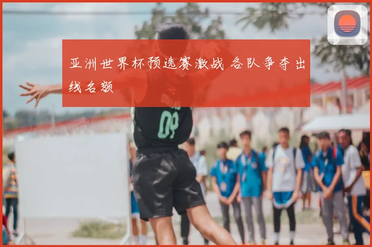 亚洲世界杯预选赛激战 各队争夺出线名额