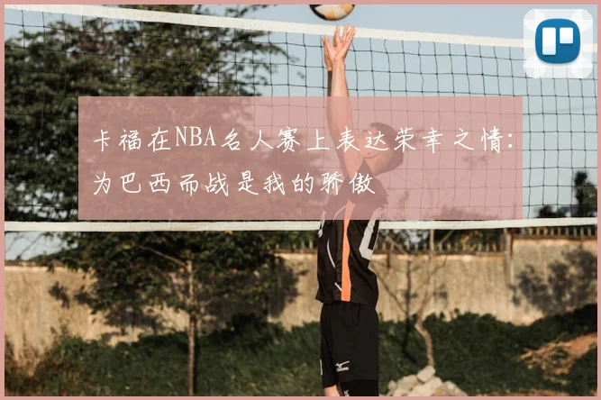 卡福在NBA名人赛上表达荣幸之情:为巴西而战是我的骄傲