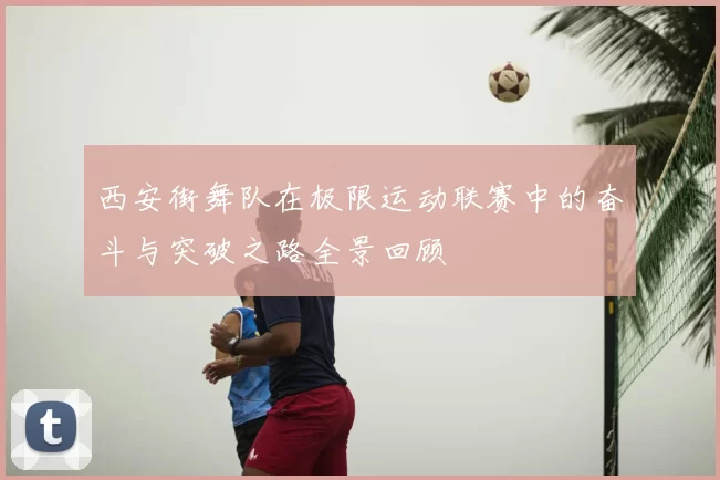 西安街舞队在极限运动联赛中的奋斗与突破之路全景回顾