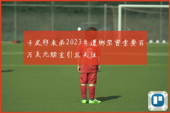 卡皮耶表弟2023年遭绑架曾索要百万美元赎金引发关注