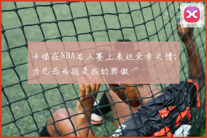 卡福在NBA名人赛上表达荣幸之情：为巴西而战是我的骄傲