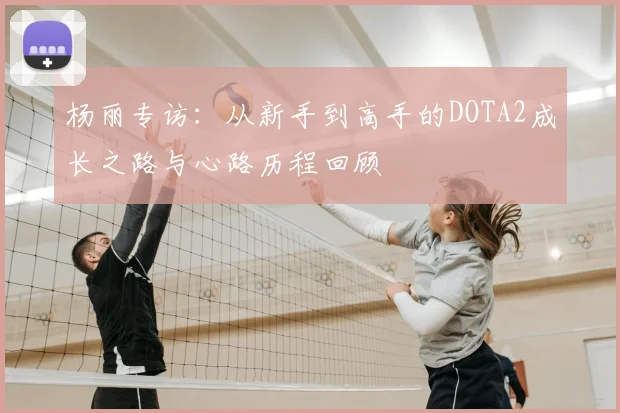 杨丽专访：从新手到高手的DOTA2成长之路与心路历程回顾