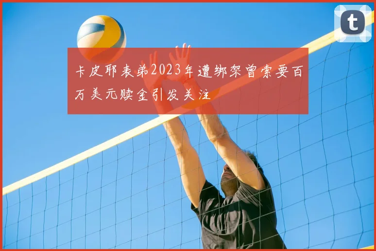 卡皮耶表弟2023年遭绑架曾索要百万美元赎金引发关注