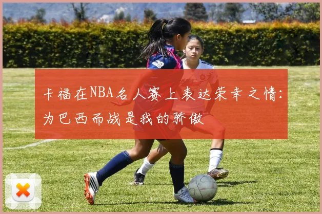 卡福在NBA名人赛上表达荣幸之情：为巴西而战是我的骄傲