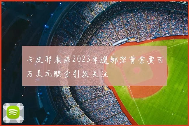 卡皮耶表弟2023年遭绑架曾索要百万美元赎金引发关注