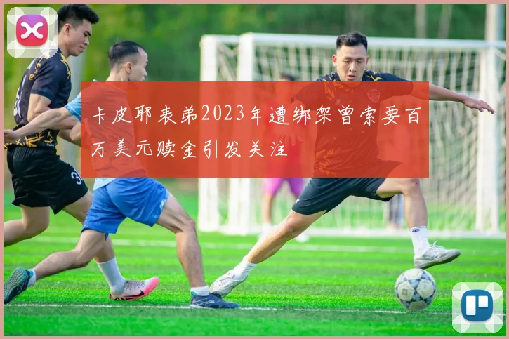 卡皮耶表弟2023年遭绑架曾索要百万美元赎金引发关注