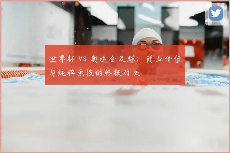 世界杯 vs 奥运会足球：商业价值与纯粹竞技的终极对决