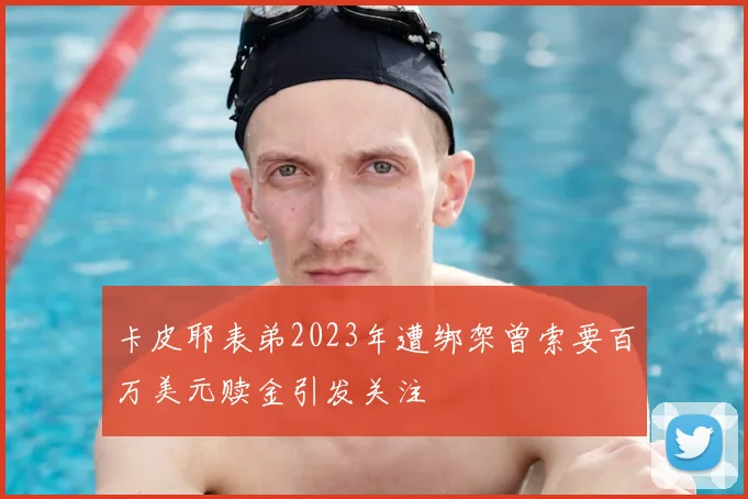 卡皮耶表弟2023年遭绑架曾索要百万美元赎金引发关注